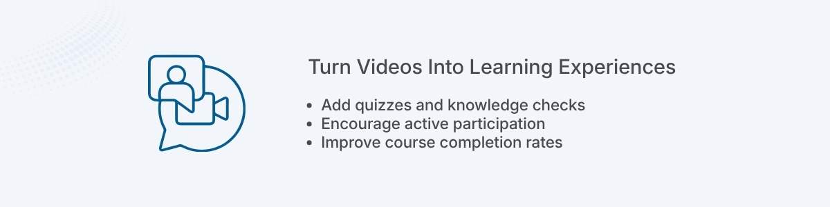 Turn Videos Into Learning Experiences Add quizzes and knowledge checks Encourage active participation Improve course completion rates