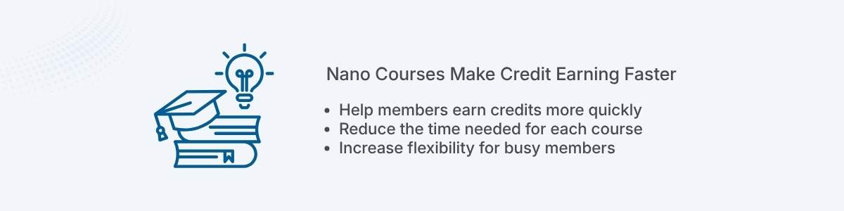 Nano Courses Make Credit Earning Faster Help members earn credits more quickly Reduce the time needed for each course Increase flexibility for busy members