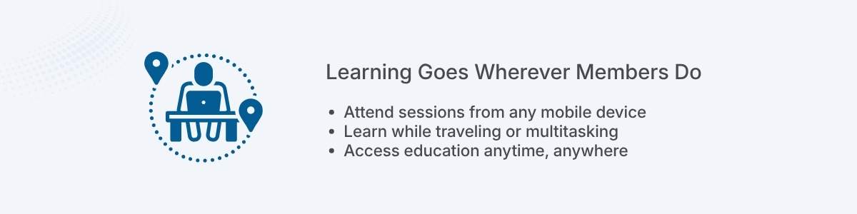 Learning Goes Wherever Members Do Attend sessions from any mobile device Learn while traveling or multitasking Access education anytime, anywhere