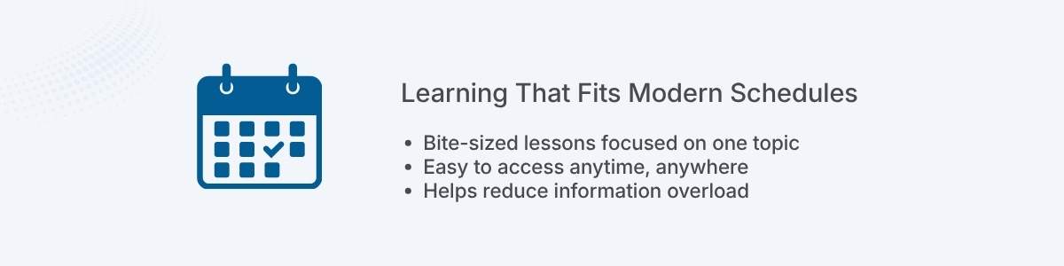 Learning That Fits Modern Schedules Bite-sized lessons focused on one topic Easy to access anytime, anywhere Helps reduce information overload