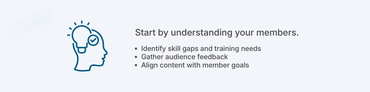 Start by understanding your members. Identify skill gaps and training needs Gather audience feedback Align content with member goals