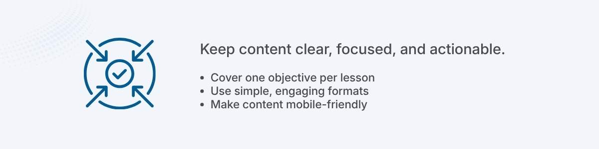 Keep content clear, focused, and actionable. Cover one objective per lesson Use simple, engaging formats Make content mobile-friendly