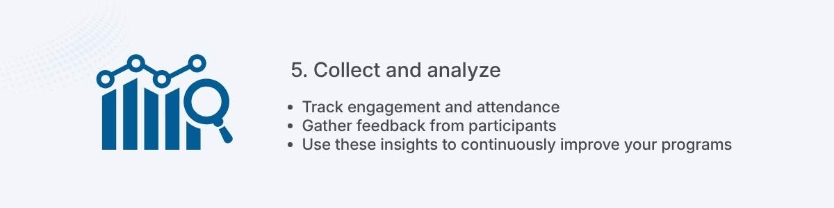 5. Collect and analyze Track engagement and attendance Gather feedback from participants Use these insights to continuously improve your programs